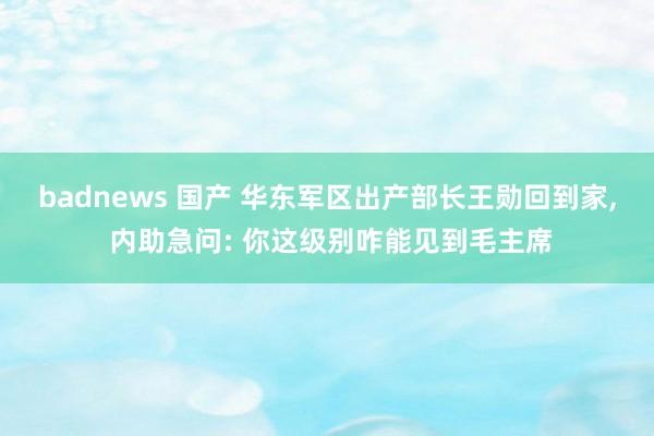 badnews 国产 华东军区出产部长王勋回到家， 内助急问: 你这级别咋能见到毛主席