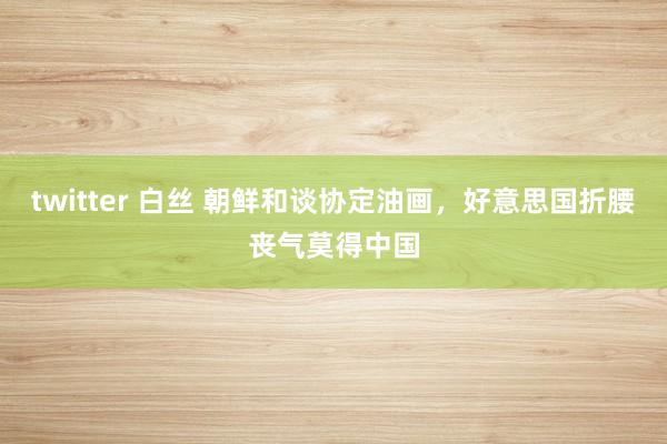 twitter 白丝 朝鲜和谈协定油画，好意思国折腰丧气莫得中国