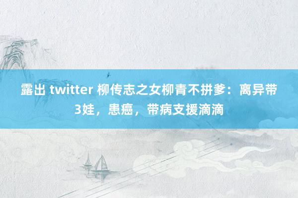 露出 twitter 柳传志之女柳青不拼爹：离异带3娃，患癌，带病支援滴滴