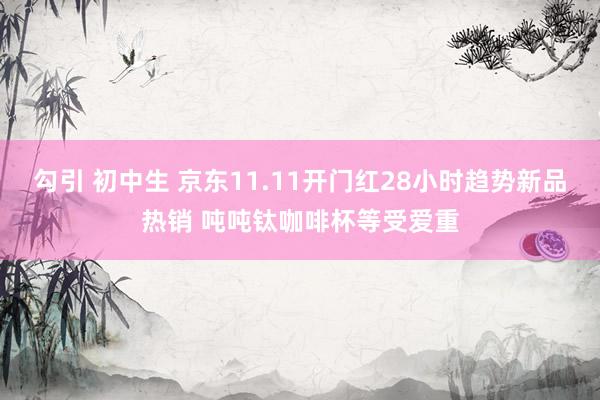 勾引 初中生 京东11.11开门红28小时趋势新品热销 吨吨钛咖啡杯等受爱重