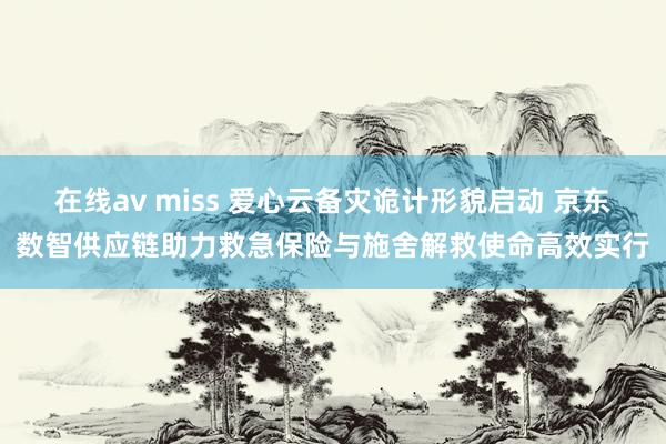 在线av miss 爱心云备灾诡计形貌启动 京东数智供应链助力救急保险与施舍解救使命高效实行