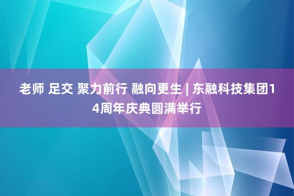 老师 足交 聚力前行 融向更生 | 东融科技集团14周年庆典圆满举行