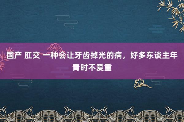 国产 肛交 一种会让牙齿掉光的病，好多东谈主年青时不爱重