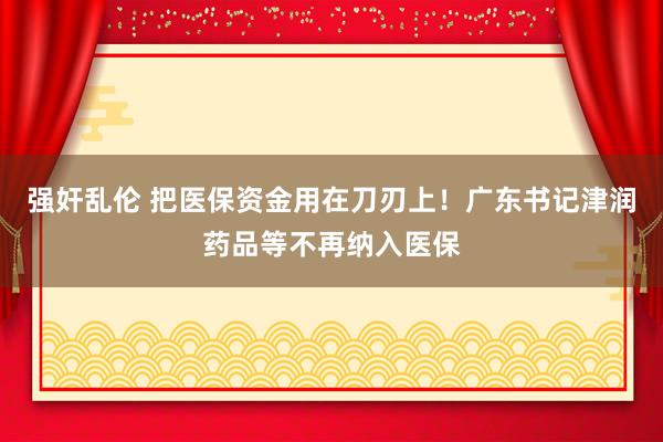 强奸乱伦 把医保资金用在刀刃上！广东书记津润药品等不再纳入医保