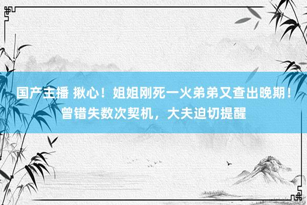 国产主播 揪心！姐姐刚死一火弟弟又查出晚期！曾错失数次契机，大夫迫切提醒