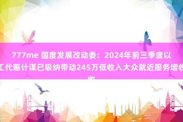 777me 国度发展改动委：2024年前三季度以工代赈计谋已吸纳带动245万低收入大众就近服务增收