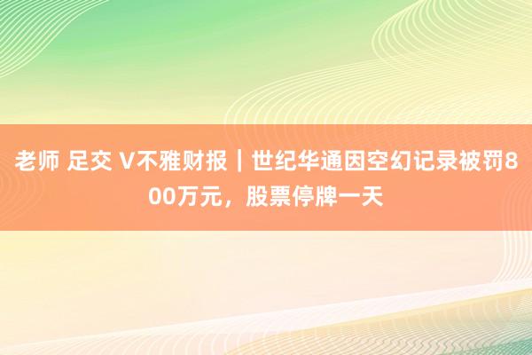 老师 足交 V不雅财报｜世纪华通因空幻记录被罚800万元，股票停牌一天