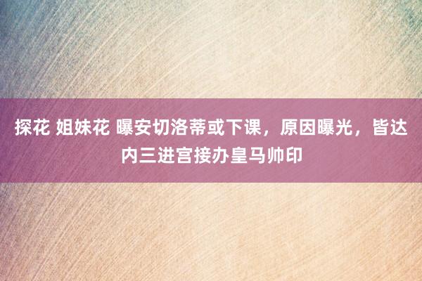 探花 姐妹花 曝安切洛蒂或下课，原因曝光，皆达内三进宫接办皇马帅印