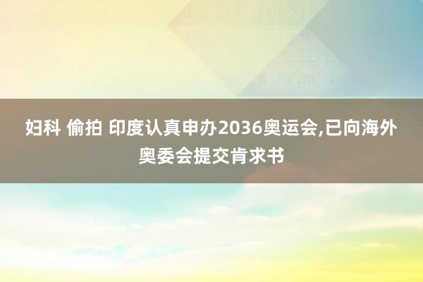 妇科 偷拍 印度认真申办2036奥运会，已向海外奥委会提交肯求书