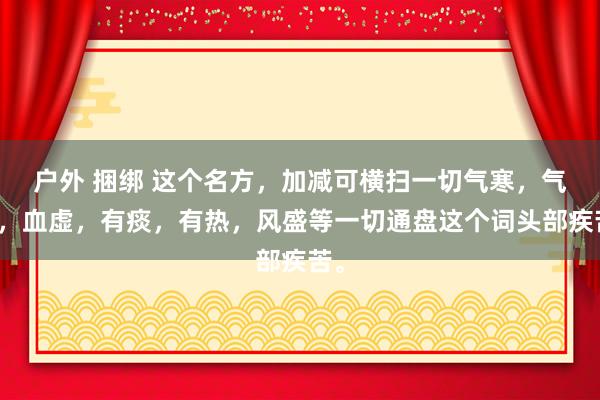 户外 捆绑 这个名方，加减可横扫一切气寒，气虚，血虚，有痰，有热，风盛等一切通盘这个词头部疾苦。