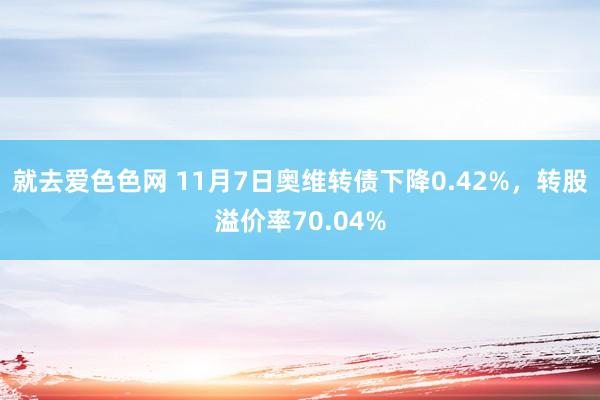 就去爱色色网 11月7日奥维转债下降0.42%，转股溢价率70.04%