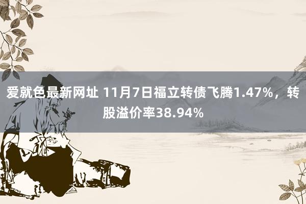 爱就色最新网址 11月7日福立转债飞腾1.47%，转股溢价率38.94%