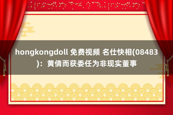 hongkongdoll 免费视频 名仕快相(08483)：黄倩而获委任为非现实董事