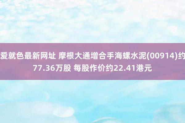 爱就色最新网址 摩根大通增合手海螺水泥(00914)约77.36万股 每股作价约22.41港元