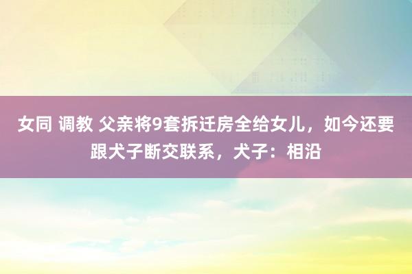 女同 调教 父亲将9套拆迁房全给女儿，如今还要跟犬子断交联系，犬子：相沿