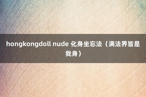 hongkongdoll nude 化身坐忘法（满法界皆是我身）