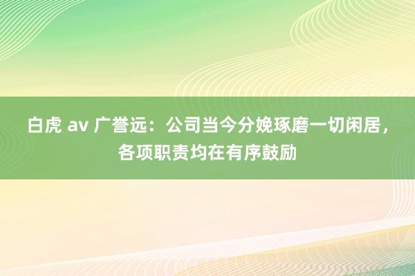 白虎 av 广誉远：公司当今分娩琢磨一切闲居，各项职责均在有序鼓励