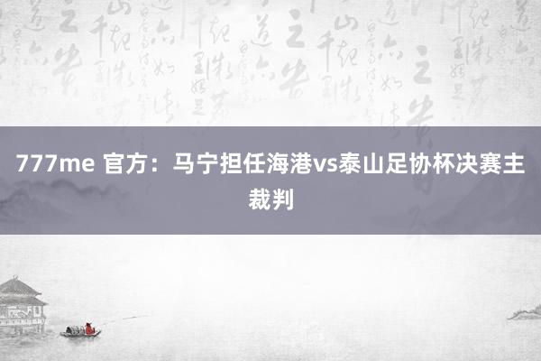 777me 官方：马宁担任海港vs泰山足协杯决赛主裁判