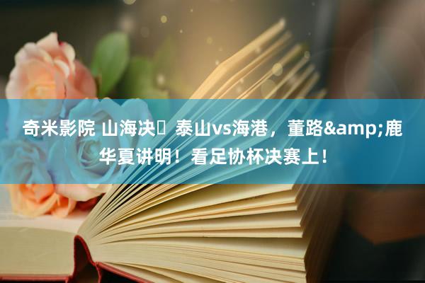 奇米影院 山海决⚔泰山vs海港，董路&鹿华夏讲明！看足协杯决赛上！