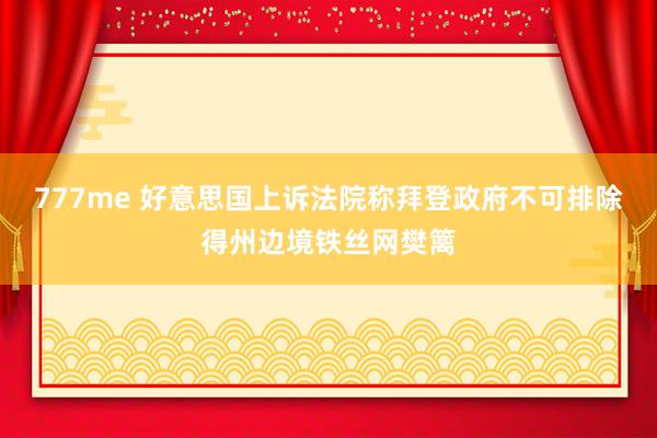 777me 好意思国上诉法院称拜登政府不可排除得州边境铁丝网樊篱