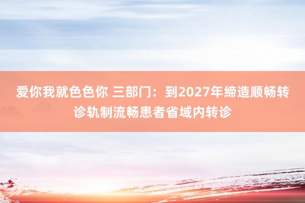 爱你我就色色你 三部门：到2027年缔造顺畅转诊轨制流畅患者省域内转诊