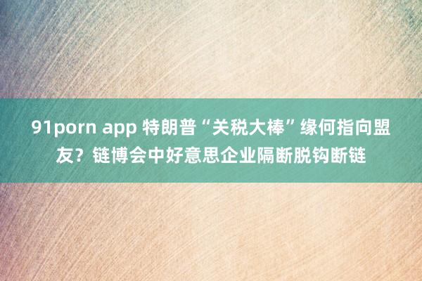 91porn app 特朗普“关税大棒”缘何指向盟友？链博会中好意思企业隔断脱钩断链