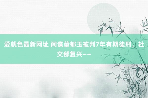 爱就色最新网址 间谍董郁玉被判7年有期徒刑，社交部复兴——