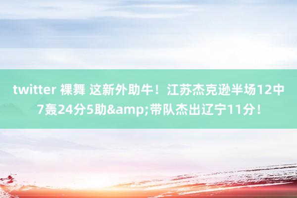 twitter 裸舞 这新外助牛！江苏杰克逊半场12中7轰24分5助&带队杰出辽宁11分！