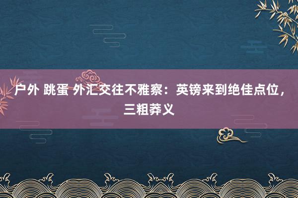 户外 跳蛋 外汇交往不雅察：英镑来到绝佳点位，三粗莽义