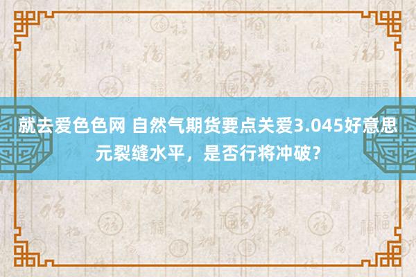 就去爱色色网 自然气期货要点关爱3.045好意思元裂缝水平，是否行将冲破？