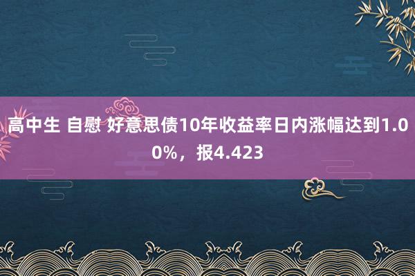 高中生 自慰 好意思债10年收益率日内涨幅达到1.00%，报4.423