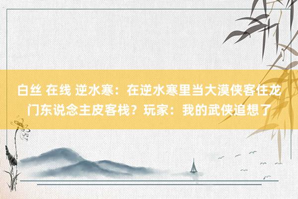 白丝 在线 逆水寒：在逆水寒里当大漠侠客住龙门东说念主皮客栈？玩家：我的武侠追想了