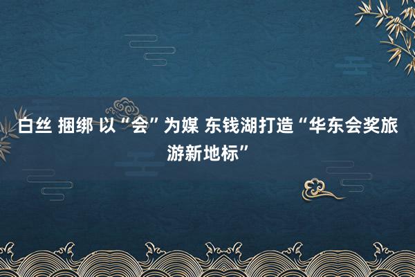 白丝 捆绑 以“会”为媒 东钱湖打造“华东会奖旅游新地标”