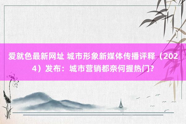 爱就色最新网址 城市形象新媒体传播评释（2024）发布：城市营销都奈何握热门？