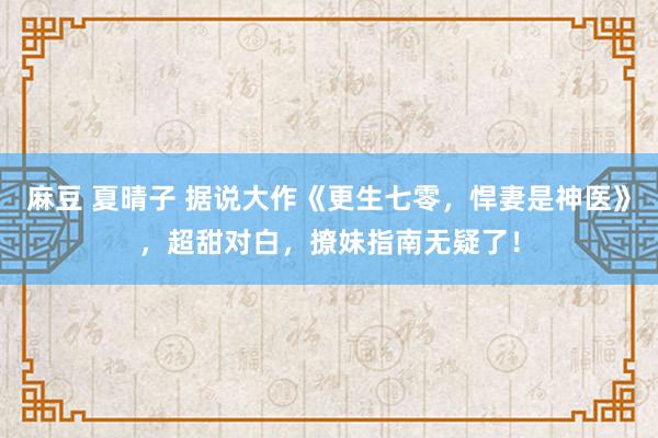 麻豆 夏晴子 据说大作《更生七零，悍妻是神医》，超甜对白，撩妹指南无疑了！