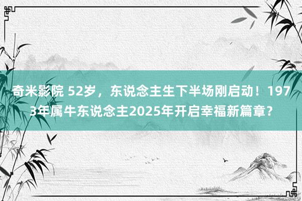 奇米影院 52岁，东说念主生下半场刚启动！1973年属牛东说念主2025年开启幸福新篇章？