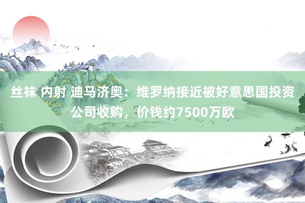 丝袜 内射 迪马济奥：维罗纳接近被好意思国投资公司收购，价钱约7500万欧