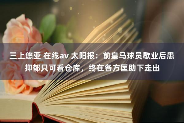 三上悠亚 在线av 太阳报：前皇马球员歇业后患抑郁只可看仓库，终在各方匡助下走出