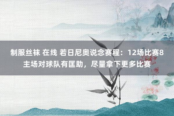 制服丝袜 在线 若日尼奥说念赛程：12场比赛8主场对球队有匡助，尽量拿下更多比赛