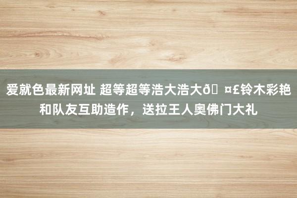 爱就色最新网址 超等超等浩大浩大🤣铃木彩艳和队友互助造作，送拉王人奥佛门大礼