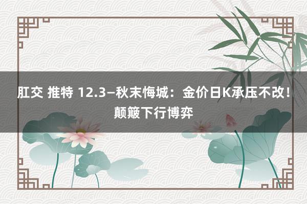 肛交 推特 12.3—秋末悔城：金价日K承压不改！颠簸下行博弈