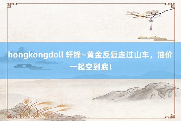 hongkongdoll 轩锋—黄金反复走过山车，油价一起空到底！