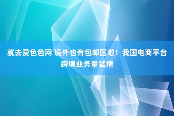 就去爱色色网 境外也有包邮区啦！我国电商平台跨境业务量猛增