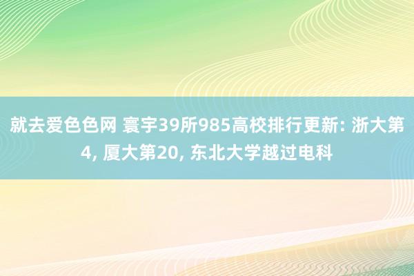 就去爱色色网 寰宇39所985高校排行更新: 浙大第4, 厦大第20, 东北大学越过电科