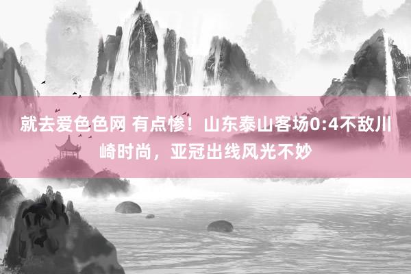 就去爱色色网 有点惨！山东泰山客场0:4不敌川崎时尚，亚冠出线风光不妙