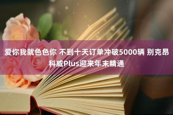 爱你我就色色你 不到十天订单冲破5000辆 别克昂科威Plus迎来年末精通