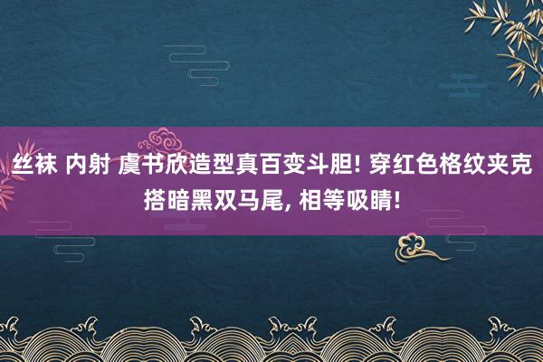 丝袜 内射 虞书欣造型真百变斗胆! 穿红色格纹夹克搭暗黑双马尾, 相等吸睛!