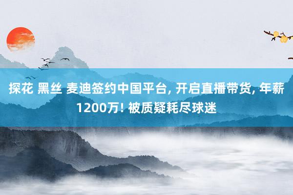 探花 黑丝 麦迪签约中国平台, 开启直播带货, 年薪1200万! 被质疑耗尽球迷