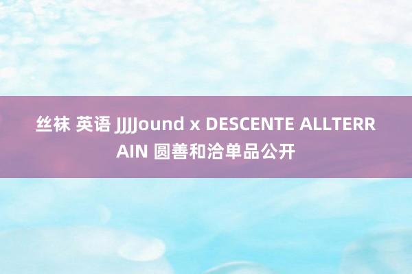 丝袜 英语 JJJJound x DESCENTE ALLTERRAIN 圆善和洽单品公开