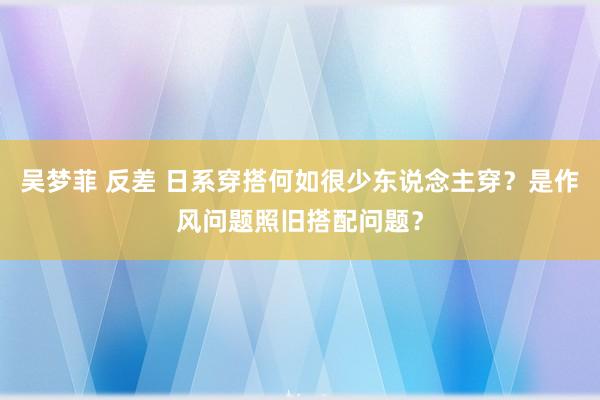 吴梦菲 反差 日系穿搭何如很少东说念主穿？是作风问题照旧搭配问题？